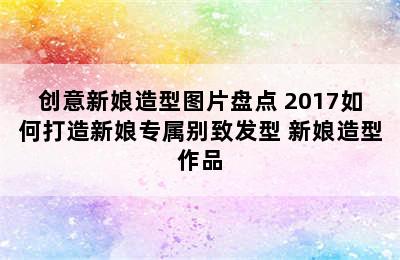 创意新娘造型图片盘点 2017如何打造新娘专属别致发型 新娘造型作品